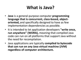 What is Java?
• Java is a general-purpose computer programming
language that is concurrent, class-based, object-
oriented, and specifically designed to have as few
implementation dependencies as possible.
• It is intended to let application developers "write once,
run anywhere" (WORA), meaning that compiled Java
code can run on all platforms that support Java without
the need for recompilation.
• Java applications are typically compiled to bytecode
that can run on any Java virtual machine (JVM)
regardless of computer architecture.
 