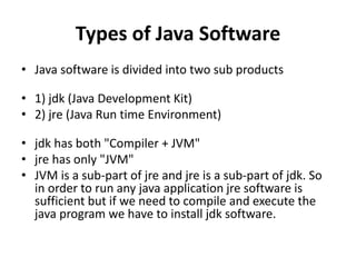 Types of Java Software
• Java software is divided into two sub products
• 1) jdk (Java Development Kit)
• 2) jre (Java Run time Environment)
• jdk has both "Compiler + JVM"
• jre has only "JVM"
• JVM is a sub-part of jre and jre is a sub-part of jdk. So
in order to run any java application jre software is
sufficient but if we need to compile and execute the
java program we have to install jdk software.
 
