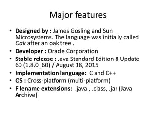 Major features
• Designed by : James Gosling and Sun
Microsystems. The language was initially called
Oak after an oak tree .
• Developer : Oracle Corporation
• Stable release : Java Standard Edition 8 Update
60 (1.8.0_60) / August 18, 2015
• Implementation language: C and C++
• OS : Cross-platform (multi-platform)
• Filename extensions: .java , .class, .jar (Java
Archive)
 