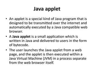Java applet
• An applet is a special kind of Java program that is
designed to be transmitted over the internet and
automatically executed by a Java compatible web
browser.
• A Java applet is a small application which is
written in Java and delivered to users in the form
of bytecode.
• The user launches the Java applet from a web
page, and the applet is then executed within a
Java Virtual Machine (JVM) in a process separate
from the web browser itself.
 