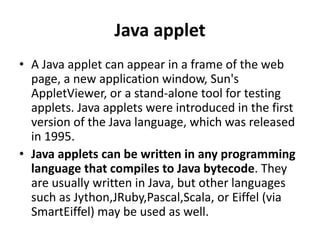 Java applet
• A Java applet can appear in a frame of the web
page, a new application window, Sun's
AppletViewer, or a stand-alone tool for testing
applets. Java applets were introduced in the first
version of the Java language, which was released
in 1995.
• Java applets can be written in any programming
language that compiles to Java bytecode. They
are usually written in Java, but other languages
such as Jython,JRuby,Pascal,Scala, or Eiffel (via
SmartEiffel) may be used as well.
 