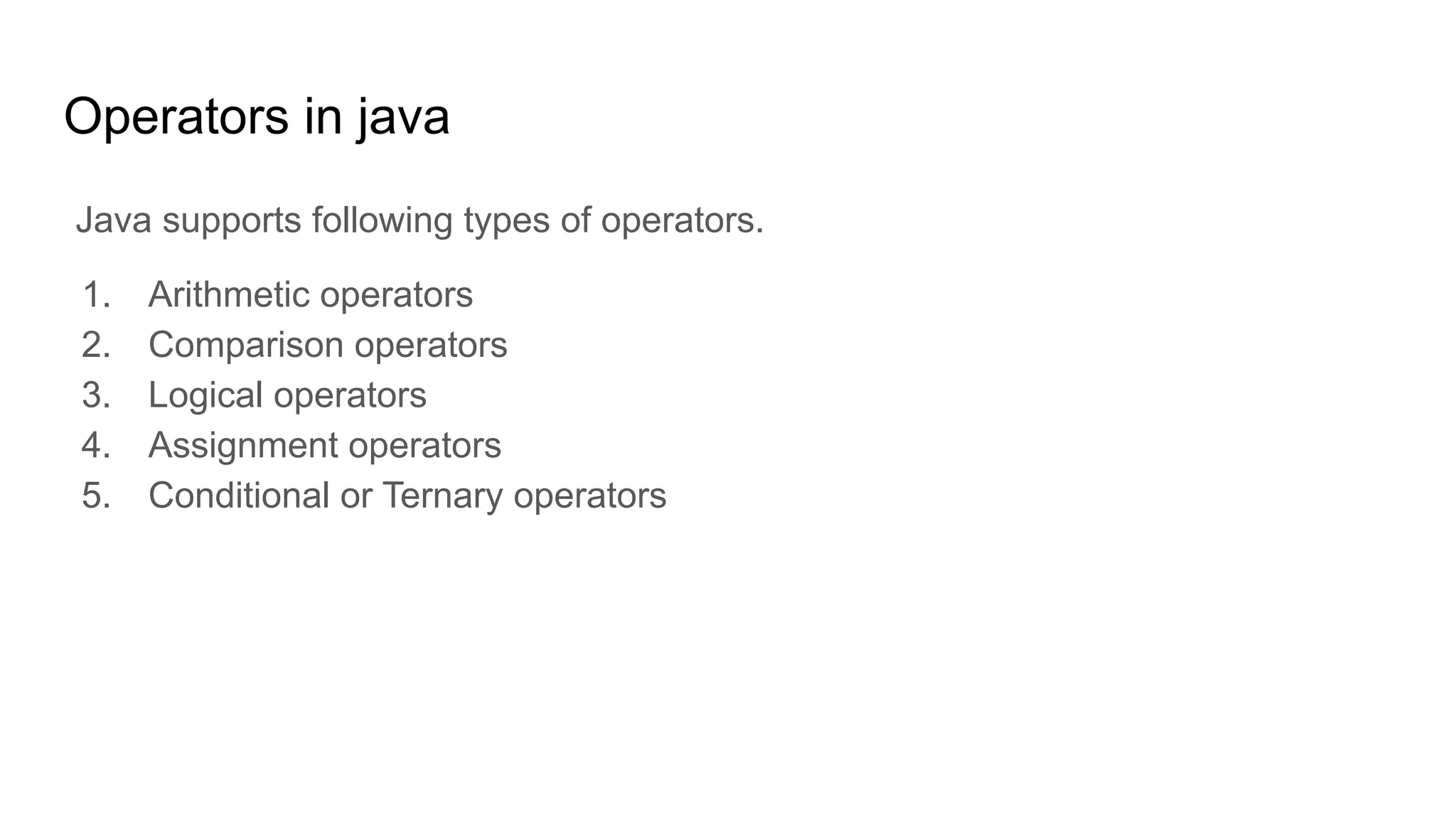 Operators in java
Java supports following types of operators.
1. Arithmetic operators
2. Comparison operators
3. Logical operators
4. Assignment operators
5. Conditional or Ternary operators
 