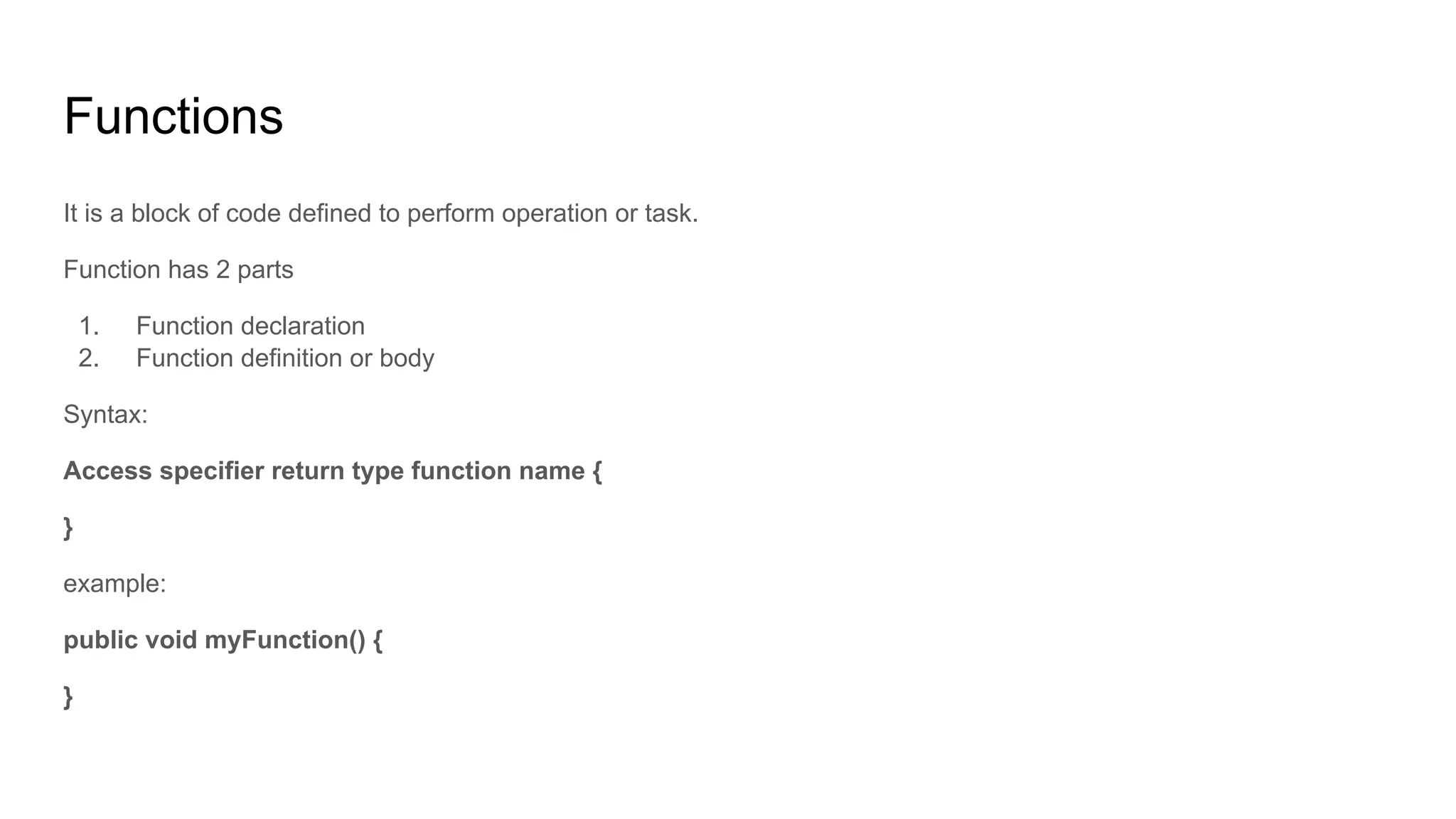 Functions
It is a block of code defined to perform operation or task.
Function has 2 parts
1. Function declaration
2. Function definition or body
Syntax:
Access specifier return type function name {
}
example:
public void myFunction() {
}
 