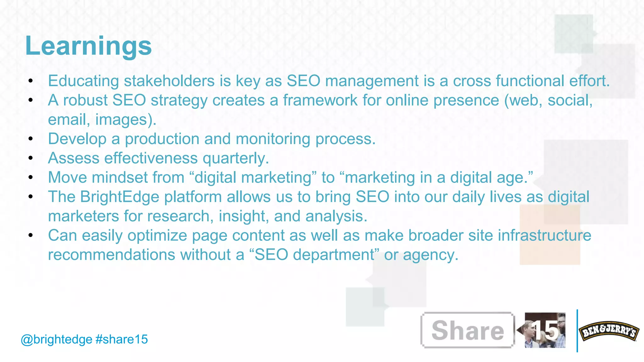 @brightedge #share15
Learnings
• Educating stakeholders is key as SEO management is a cross functional effort.
• A robust SEO strategy creates a framework for online presence (web, social,
email, images).
• Develop a production and monitoring process.
• Assess effectiveness quarterly.
• Move mindset from “digital marketing” to “marketing in a digital age.”
• The BrightEdge platform allows us to bring SEO into our daily lives as digital
marketers for research, insight, and analysis.
• Can easily optimize page content as well as make broader site infrastructure
recommendations without a “SEO department” or agency.
 