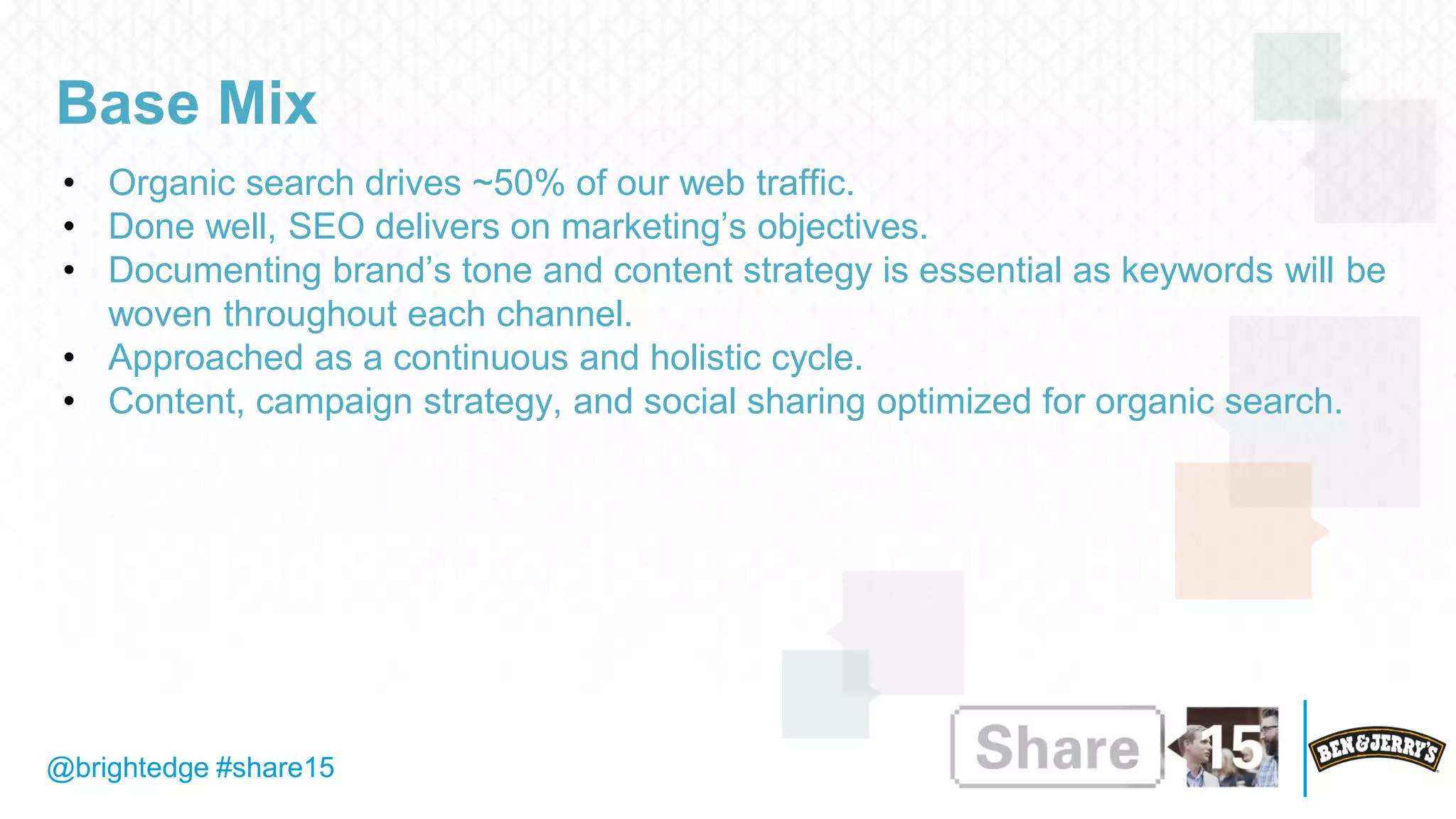 @brightedge #share15
Base Mix
• Organic search drives ~50% of our web traffic.
• Done well, SEO delivers on marketing’s objectives.
• Documenting brand’s tone and content strategy is essential as keywords will be
woven throughout each channel.
• Approached as a continuous and holistic cycle.
• Content, campaign strategy, and social sharing optimized for organic search.
 