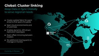 ● Create a global fabric for event
streams that spans the globe
● Span cloud environments and
on premises
● Enables dynamic, API-driven
replication topologies
● Exact offset mirroring between
clusters
● No additional moving parts to
manage or monitor
56
Global: Cluster linking
Keep Data in Sync Globally
to serve regional needs
Currently in Preview
 