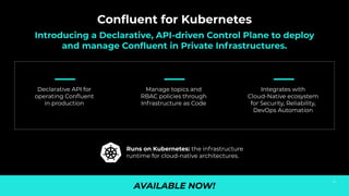 Conﬂuent for Kubernetes
Introducing a Declarative, API-driven Control Plane to deploy
and manage Conﬂuent in Private Infrastructures.
AVAILABLE NOW!
Runs on Kubernetes: the infrastructure
runtime for cloud-native architectures.
Declarative API for
operating Conﬂuent
in production
Integrates with
Cloud-Native ecosystem
for Security, Reliability,
DevOps Automation
Manage topics and
RBAC policies through
Infrastructure as Code
58
 