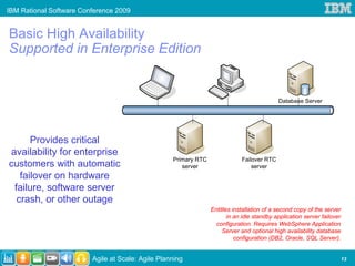 IBM Rational Software Conference 2009


Basic High Availability
Supported in Enterprise Edition


                                                                                            Database Server




      Provides critical
availability for enterprise
                                                   Primary RTC               Failover RTC
customers with automatic                              server                     server
   failover on hardware
 failure, software server
  crash, or other outage
                                                                 Entitles installation of a second copy of the server
                                                                        in an idle standby application server failover
                                                                   configuration. Requires WebSphere Application
                                                                      Server and optional high availability database
                                                                           configuration (DB2, Oracle, SQL Server).


                         Agile at Scale: Agile Planning                                                                  13
 