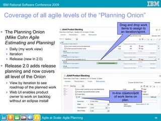 IBM Rational Software Conference 2009


Coverage of all agile levels of the “Planning Onion”
                                                               Drag and drop work
                                                                items to assign to
 The Planning Onion                                             an iteration/sprint.
 (Mike Cohn Agile
 Estimating and Planning)
    Daily (my work view)
    Iteration
    Release (new in 2.0)
 Release 2.0 adds release
 planning and now covers
 all level of the Onion
    View by iteration to see
    roadmap of the planned work
    Web UI enables product                                In-line creation/edit
    owner to work on backlog                                of work items on
    without an eclipse install                                    plan.




                         Agile at Scale: Agile Planning                                15
 