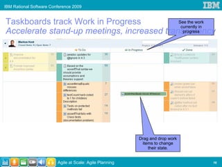 IBM Rational Software Conference 2009


Taskboards track Work in Progress           See the work
                                             currently in
Accelerate stand-up meetings, increased transparency
                                              progress




                                                          Drag and drop work
                                                           items to change
                                                              their state.


                         Agile at Scale: Agile Planning                        16
 