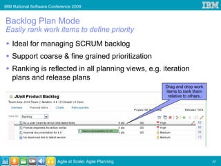 IBM Rational Software Conference 2009


Backlog Plan Mode
Easily rank work items to define priority
   Ideal for managing SCRUM backlog
   Support coarse & fine grained prioritization
   Ranking is reflected in all planning views, e.g. iteration
   plans and release plans
                                                          Drag and drop work
                                                          items to rank them
                                                           relative to others.




                         Agile at Scale: Agile Planning                          17
 
