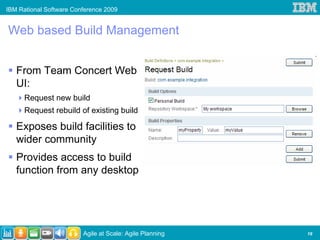 IBM Rational Software Conference 2009


Web based Build Management


   From Team Concert Web
   UI:
      Request new build
      Request rebuild of existing build

   Exposes build facilities to
   wider community
   Provides access to build
   function from any desktop




                         Agile at Scale: Agile Planning   19
 