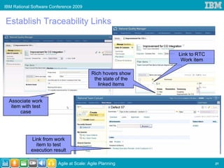 IBM Rational Software Conference 2009


Establish Traceability Links


                                                              Link to RTC
                                                               Work item

                                          Rich hovers show
                                           the state of the
                                             linked items


  Associate work
   item with test
       case




            Link from work
              item to test
            execution result

                         Agile at Scale: Agile Planning                     21
 