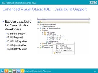 IBM Rational Software Conference 2009


Enhanced Visual Studio IDE : Jazz Build Support


   Expose Jazz build
   to Visual Studio
   developers
      MS-Build support
      Build Request
      Build History view
      Build queue view
      Build activity view




                         Agile at Scale: Agile Planning   25
 