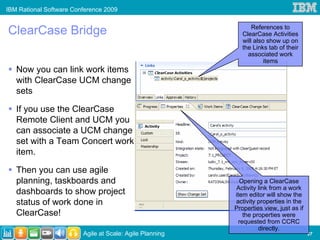 IBM Rational Software Conference 2009


ClearCase Bridge                                                 References to
                                                             ClearCase Activities
                                                             will also show up on
                                                             the Links tab of their
                                                               associated work
                                                                      items
   Now you can link work items
   with ClearCase UCM change
   sets

   If you use the ClearCase
   Remote Client and UCM you
   can associate a UCM change
   set with a Team Concert work
   item.

   Then you can use agile
   planning, taskboards and                                 Opening a ClearCase
                                                          Activity link from a work
   dashboards to show project                             item editor will show the
   status of work done in                                 activity properties in the
                                                          Properties view, just as if
   ClearCase!                                                 the properties were
                                                            requested from CCRC
                                                                    directly.
                         Agile at Scale: Agile Planning                                 27
 