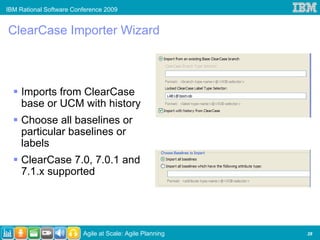 IBM Rational Software Conference 2009


ClearCase Importer Wizard



     Imports from ClearCase
     base or UCM with history
     Choose all baselines or
     particular baselines or
     labels
     ClearCase 7.0, 7.0.1 and
     7.1.x supported




                         Agile at Scale: Agile Planning   28
 