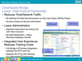 IBM Rational Software Conference 2009


ClearQuest Bridge
Lower Total Cost of Ownership
   Reduces Time/Network Traffic
      No Waiting for Data Synchronization so Key Use Cases Will Be Faster
      Quicker Access to Record Information
                                                              CQ Records   Work Items
   Lower Administration
      alternate mechanism for linking CQ
      with Team Concert
      No Data Replication - Helps
      Minimize Database Growth

   Integrated User Experience
   Reduces Training Costs
      CQ Bridge UI Provides Integration
                                                            CQ
      between the RTC and CQ                              Favorites
      Appears As If You Are Working
      In a Jazz-based Environment
                         Agile at Scale: Agile Planning                                 29
 