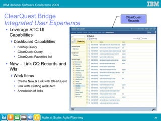 IBM Rational Software Conference 2009


ClearQuest Bridge                                           ClearQuest
                                                             Records
Integrated User Experience
    Leverage RTC UI
    Capabilities
      Dashboard Capabilities
         Startup Query
         ClearQuest Query
         ClearQuest Favorites list

    New – Link CQ Records and
    WIs
      Work Items
         Create New & Link with ClearQuest
         Link with existing work item
         Annotation of links




                           Agile at Scale: Agile Planning                30
 