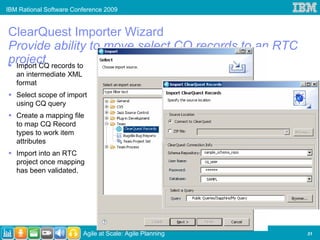 IBM Rational Software Conference 2009


ClearQuest Importer Wizard
Provide ability to move select CQ records to an RTC
project records to
 Import CQ
   an intermediate XML
   format
   Select scope of import
   using CQ query
   Create a mapping file
   to map CQ Record
   types to work item
   attributes
   Import into an RTC
   project once mapping
   has been validated.




                         Agile at Scale: Agile Planning   31
 