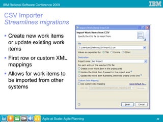 IBM Rational Software Conference 2009


CSV Importer
Streamlines migrations

   Create new work items
   or update existing work
   items
   First row or custom XML
   mappings
   Allows for work items to
   be imported from other
   systems




                         Agile at Scale: Agile Planning   32
 