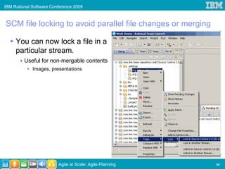 IBM Rational Software Conference 2009



SCM file locking to avoid parallel file changes or merging

     You can now lock a file in a
     particular stream.
         Useful for non-mergable contents
             Images, presentations




                         Agile at Scale: Agile Planning      34
 