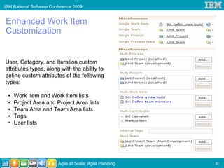 IBM Rational Software Conference 2009


Enhanced Work Item
Customization


User, Category, and Iteration custom
attributes types, along with the ability to
define custom attributes of the following
types:

 •   Work Item and Work Item lists
 •   Project Area and Project Area lists
 •   Team Area and Team Area lists
 •   Tags
 •   User lists




                         Agile at Scale: Agile Planning   35
 