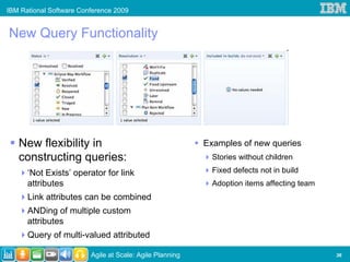 IBM Rational Software Conference 2009


New Query Functionality




   New flexibility in                                     Examples of new queries
   constructing queries:                                    Stories without children

      ‘Not Exists’ operator for link                        Fixed defects not in build
      attributes                                            Adoption items affecting team
      Link attributes can be combined
      ANDing of multiple custom
      attributes
      Query of multi-valued attributed

                         Agile at Scale: Agile Planning                                     36
 