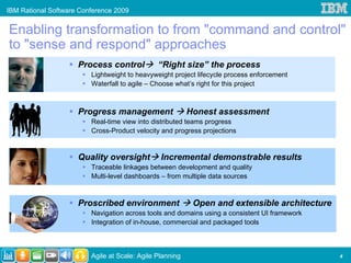 IBM Rational Software Conference 2009


Enabling transformation to from "command and control"
to "sense and respond" approaches
                     Process control           “Right size” the process
                         Lightweight to heavyweight project lifecycle process enforcement
                         Waterfall to agile – Choose what’s right for this project



                     Progress management                  Honest assessment
                         Real-time view into distributed teams progress
                         Cross-Product velocity and progress projections


                     Quality oversight          Incremental demonstrable results
                         Traceable linkages between development and quality
                         Multi-level dashboards – from multiple data sources



                     Proscribed environment                Open and extensible architecture
                         Navigation across tools and domains using a consistent UI framework
                         Integration of in-house, commercial and packaged tools



                         Agile at Scale: Agile Planning                                        4
 