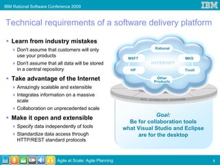 IBM Rational Software Conference 2009



Technical requirements of a software delivery platform

   Learn from industry mistakes
      Don't assume that customers will only                          Rational

      use your products                                     MSFT                 MKS
      Don't assume that all data will be stored
      in a central repository                               HP                  Tivoli

   Take advantage of the Internet                                     Other
                                                                     Products
      Amazingly scalable and extensible
      Integrates information on a massive
      scale
      Collaboration on unprecedented scale
                                                                       Goal:
   Make it open and extensible
                                                            Be for collaboration tools
      Specify data independently of tools                 what Visual Studio and Eclipse
      Standardize data access through                          are for the desktop
      HTTP/REST standard protocols



                         Agile at Scale: Agile Planning                                    5
 