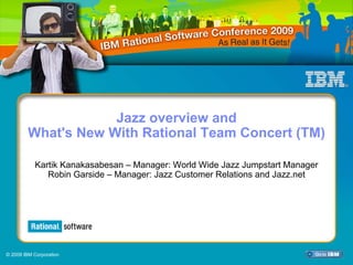 IBM Rational Software Conference 2009




                     Jazz overview and
         What's New With Rational Team Concert (TM)

           Kartik Kanakasabesan – Manager: World Wide Jazz Jumpstart Manager
              Robin Garside – Manager: Jazz Customer Relations and Jazz.net




© 2009 IBM Corporation
                         Agile at Scale: Agile Planning                        1
 