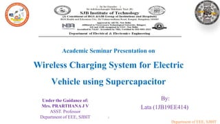 Department of EEE, SJBIT
By:
Lata (1JB19EE414)
1
Academic Seminar Presentation on
Wireless Charging System for Electric
Vehicle using Supercapacitor
Under the Guidance of:
Mrs. PRARTHANA J V
ASST. Professor
Department of EEE, SJBIT
 