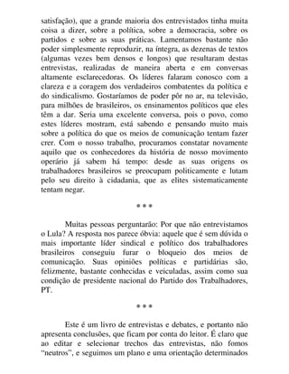 satisfação), que a grande maioria dos entrevistados tinha muita
coisa a dizer, sobre a política, sobre a democracia, sobre os
partidos e sobre as suas práticas. Lamentamos bastante não
poder simplesmente reproduzir, na íntegra, as dezenas de textos
(algumas vezes bem densos e longos) que resultaram destas
entrevistas, realizadas de maneira aberta e em conversas
altamente esclarecedoras. Os líderes falaram conosco com a
clareza e a coragem dos verdadeiros combatentes da política e
do sindicalismo. Gostaríamos de poder pôr no ar, na televisão,
para milhões de brasileiros, os ensinamentos políticos que eles
têm a dar. Seria uma excelente conversa, pois o povo, como
estes líderes mostram, está sabendo e pensando muito mais
sobre a política do que os meios de comunicação tentam fazer
crer. Com o nosso trabalho, procuramos constatar novamente
aquilo que os conhecedores da história de nosso movimento
operário já sabem há tempo: desde as suas origens os
trabalhadores brasileiros se preocupam politicamente e lutam
pelo seu direito à cidadania, que as elites sistematicamente
tentam negar.
* * *
Muitas pessoas perguntarão: Por que não entrevistamos
o Lula? A resposta nos parece óbvia: aquele que é sem dúvida o
mais importante líder sindical e político dos trabalhadores
brasileiros conseguiu furar o bloqueio dos meios de
comunicação. Suas opiniões políticas e partidárias são,
felizmente, bastante conhecidas e veiculadas, assim como sua
condição de presidente nacional do Partido dos Trabalhadores,
PT.
* * *
Este é um livro de entrevistas e debates, e portanto não
apresenta conclusões, que ficam por conta do leitor. É claro que
ao editar e selecionar trechos das entrevistas, não fomos
“neutros”, e seguimos um plano e uma orientação determinados
 