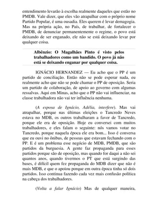entendimento levarão à escolha realmente daqueles que estão no
PMDB. Vale dizer, que eles vão atrapalhar com o próprio nome
Partido Popular, é uma ousadia. Eles querem é levar demagogia.
Mas na própria ação, no País, de trabalhar, de fortalecer o
PMDB, de denunciar permanentemente o regime, o povo está
deixando de ser enganado, ele não se está deixando levar por
qualquer coisa.
Albênzio: O Magalhães Pinto é visto pelos
trabalhadores como um bandido. O povo já não
está se deixando enganar por qualquer coisa.
IGNÁCIO HERNANDEZ — Eu acho que o PP é um
partido de conciliação. Então não se pode esperar nada, eu
realmente acho que não se pode chamar o PP de oposição. Seria
um partido de colaboração, de apoio ao governo com algumas
ressalvas. Aqui em Minas, acho que o PP não vai influenciar, na
classe trabalhadora não vai ter influência nenhuma.
(A esposa de Ignácio, Adélia, interfere). Mas vai
atrapalhar, porque nas últimas eleições o Tancredo Neves
estava no MDB, os outros trabalharam a favor de Tancredo,
porque ele era de oposição. Hoje eu conversei com muitos
trabalhadores, e eles falam o seguinte: nós vamos votar no
Tancredo, porque naquela época ele era bom... Isso é conversa
que eu ouvi no ônibus, de pessoas que estavam fechando com o
PP. E é um problema esse negócio de MDB, PMDB, que são
partidos da burguesia. A gente faz propaganda para esses
partidos porque são de oposição, mas quando for daqui a não sei
quantos anos, quando tivermos o PT que está surgindo das
bases, é difícil quem fez propaganda do MDB dizer que não é
mais MDB, e que o apoiou porque em outra época tinha só dois
partidos. Isso continua fazendo cada vez mais confusão política
na cabeça dos trabalhadores.
(Volta a falar Ignácio) Mas de qualquer maneira,
 