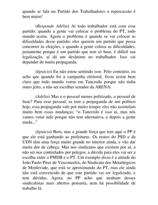 quando se fala no Partido dos Trabalhadores a repercussão é
bem maior!
(Responde Adélia) Aí todo trabalhador está com esse
partido; quando a gente vai colocar o problema do PT, todo
mundo aceita. Agora o problema é quando se vai colocar as
dificuldades desse partido; eles querem um partido que possa
concorrer às eleições, e quando a gente coloca as dificuldades,
justamente porque é um partido que tem só base, é difícil sua
legalização, aí dá um desânimo no trabalhador. Isso vai
depender de muita propaganda.
(Ignácio) Eu não estou sentindo isso. Pelo contrário, eu
acho que quando foi a campanha eleitoral, ficou assim bem
claro que todo mundo votou em Tancredo porque não tinha
outro jeito, a não ser escolher senador da ARENA.
(Adélia) Mas e o pessoal menos politizado, o pessoal de
base? Para esse pessoal, se tem a propaganda de um político
hoje, essa propaganda vale por muito tempo; eles não assimilam
muito bem essas mudanças; “o Tancredo é isso aí, mas nós
vamos votar nele porque não tem alternativa, e depois a gente
muda...”
(Ignácio) Bem, mas a grande força que tem aqui o PP é
que ele está ganhando as prefeituras. Os restos do PSD e da
UDN têm uma força muito grande no interior ainda, e vão dar
muita dor de cabeça. Mas nos sindicatos que existem por aí, a
não ser nos controlados por pelegos, a dúvida para eles vai ser a
escolha entre o PMDB e o PT. Um exemplo disso é a atitude do
João Paulo Pires de Vasconcelos, do Sindicato dos Metalúrgicos
de Monlevade, que está se aproximando do PT, mas ele ainda
não está convencido de que este partido vai ser legalizado, e
tem dúvidas. Agora, no PP acho que nenhum desses
sindicalistas mais abertos pensaria, nem há possibilidade de
trabalho lá.
 