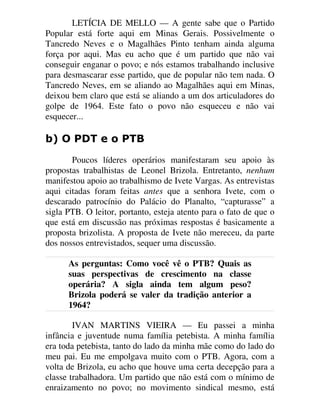 LETÍCIA DE MELLO — A gente sabe que o Partido
Popular está forte aqui em Minas Gerais. Possivelmente o
Tancredo Neves e o Magalhães Pinto tenham ainda alguma
força por aqui. Mas eu acho que é um partido que não vai
conseguir enganar o povo; e nós estamos trabalhando inclusive
para desmascarar esse partido, que de popular não tem nada. O
Tancredo Neves, em se aliando ao Magalhães aqui em Minas,
deixou bem claro que está se aliando a um dos articuladores do
golpe de 1964. Este fato o povo não esqueceu e não vai
esquecer...
E 2 3'7 H R 37%
Poucos líderes operários manifestaram seu apoio às
propostas trabalhistas de Leonel Brizola. Entretanto, nenhum
manifestou apoio ao trabalhismo de Ivete Vargas. As entrevistas
aqui citadas foram feitas antes que a senhora Ivete, com o
descarado patrocínio do Palácio do Planalto, “capturasse” a
sigla PTB. O leitor, portanto, esteja atento para o fato de que o
que está em discussão nas próximas respostas é basicamente a
proposta brizolista. A proposta de Ivete não mereceu, da parte
dos nossos entrevistados, sequer uma discussão.
As perguntas: Como você vê o PTB? Quais as
suas perspectivas de crescimento na classe
operária? A sigla ainda tem algum peso?
Brizola poderá se valer da tradição anterior a
1964?
IVAN MARTINS VIEIRA — Eu passei a minha
infância e juventude numa família petebista. A minha família
era toda petebista, tanto do lado da minha mãe como do lado do
meu pai. Eu me empolgava muito com o PTB. Agora, com a
volta de Brizola, eu acho que houve uma certa decepção para a
classe trabalhadora. Um partido que não está com o mínimo de
enraizamento no povo; no movimento sindical mesmo, está
 
