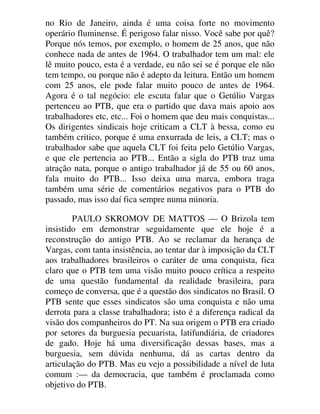 no Rio de Janeiro, ainda é uma coisa forte no movimento
operário fluminense. É perigoso falar nisso. Você sabe por quê?
Porque nós temos, por exemplo, o homem de 25 anos, que não
conhece nada de antes de 1964. O trabalhador tem um mal: ele
lê muito pouco, esta é a verdade, eu não sei se é porque ele não
tem tempo, ou porque não é adepto da leitura. Então um homem
com 25 anos, ele pode falar muito pouco de antes de 1964.
Agora é o tal negócio: ele escuta falar que o Getúlio Vargas
pertenceu ao PTB, que era o partido que dava mais apoio aos
trabalhadores etc, etc... Foi o homem que deu mais conquistas...
Os dirigentes sindicais hoje criticam a CLT à bessa, como eu
também critico, porque é uma enxurrada de leis, a CLT; mas o
trabalhador sabe que aquela CLT foi feita pelo Getúlio Vargas,
e que ele pertencia ao PTB... Então a sigla do PTB traz uma
atração nata, porque o antigo trabalhador já de 55 ou 60 anos,
fala muito do PTB... Isso deixa uma marca, embora traga
também uma série de comentários negativos para o PTB do
passado, mas isso daí fica sempre numa minoria.
PAULO SKROMOV DE MATTOS — O Brizola tem
insistido em demonstrar seguidamente que ele hoje é a
reconstrução do antigo PTB. Ao se reclamar da herança de
Vargas, com tanta insistência, ao tentar dar à imposição da CLT
aos trabalhadores brasileiros o caráter de uma conquista, fica
claro que o PTB tem uma visão muito pouco crítica a respeito
de uma questão fundamental da realidade brasileira, para
começo de conversa, que é a questão dos sindicatos no Brasil. O
PTB sente que esses sindicatos são uma conquista e não uma
derrota para a classe trabalhadora; isto é a diferença radical da
visão dos companheiros do PT. Na sua origem o PTB era criado
por setores da burguesia pecuarista, latifundiária, de criadores
de gado. Hoje há uma diversificação dessas bases, mas a
burguesia, sem dúvida nenhuma, dá as cartas dentro da
articulação do PTB. Mas eu vejo a possibilidade a nível de luta
comum :— da democracia, que também é proclamada como
objetivo do PTB.
 
