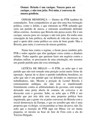 Osmar: Brizola é um cacique. Nasceu para ser
cacique, e não tem jeito. Prá mim, é conversa de
museu getulista.
OSMAR MENDONÇA — Dentro do PTB também há
contradições. Tem companheiros aí que têm uma boa formação
política, como o Julião, e que entraram no PTB achando que
seria um partido de massa, e entraram acreditando defender
idéias corretas. Acontece que Brizola não pensa assim. Ele é um
cacique, nasceu para ser cacique e não tem jeito. Eu tenho uma
concepção de luta política, de melhoria de vida das massas, na
qual o apoio dele como político eu veria de bom grado. Mas o
Brizola, para mim, é conversa de museu getulista.
Numa luta contra o regime, a frente passa também pelo
PTB e todos aqueles que têm qualquer coisa contra a ditadura
militar. Todos aqueles que queiram fazer um negócio contra a
ditadura militar, se precisarem de uma orientação, nós teremos
um grande partido para dar essa orientação.
LETÍCIA DE MELLO — O PTB, eu acho que é um
partido que não tem tomado uma posição assim muito firme de
oposição. Apesar de se dizer o partido trabalhista brasileiro, eu
acho que não é um partido que vai defender os interesses dos
trabalhadores, não. Mesmo a posição de Leonel Brizola é
extremamente ambígua, ele não está se manifestando
frontalmente contra as arbitrariedades do governo, está sempre
deixando uma porta aberta de contato, de conversa e de
discussão com o governo. Sabe, eu acho que o PTB é um
partido que por trás dele tem uma proposta política bem
organizada, que a gente viu aí pelas conversas do Brizola com a
social democracia da Europa, e que eu acredito que não é uma
proposta que vá dirigir, vá encaminhar as lutas do povo, não. Eu
acho que a inserção do PTB aqui em Minas vai ser muito
pequena, só mesmo na base de Juiz de Fora com a ala do
Tarcísio Delgado.
 