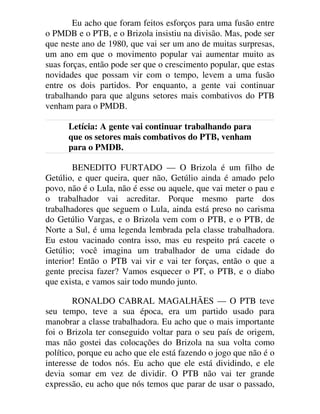 Eu acho que foram feitos esforços para uma fusão entre
o PMDB e o PTB, e o Brizola insistiu na divisão. Mas, pode ser
que neste ano de 1980, que vai ser um ano de muitas surpresas,
um ano em que o movimento popular vai aumentar muito as
suas forças, então pode ser que o crescimento popular, que estas
novidades que possam vir com o tempo, levem a uma fusão
entre os dois partidos. Por enquanto, a gente vai continuar
trabalhando para que alguns setores mais combativos do PTB
venham para o PMDB.
Letícia: A gente vai continuar trabalhando para
que os setores mais combativos do PTB, venham
para o PMDB.
BENEDITO FURTADO — O Brizola é um filho de
Getúlio, e quer queira, quer não, Getúlio ainda é amado pelo
povo, não é o Lula, não é esse ou aquele, que vai meter o pau e
o trabalhador vai acreditar. Porque mesmo parte dos
trabalhadores que seguem o Lula, ainda está preso no carisma
do Getúlio Vargas, e o Brizola vem com o PTB, e o PTB, de
Norte a Sul, é uma legenda lembrada pela classe trabalhadora.
Eu estou vacinado contra isso, mas eu respeito prá cacete o
Getúlio; você imagina um trabalhador de uma cidade do
interior! Então o PTB vai vir e vai ter forças, então o que a
gente precisa fazer? Vamos esquecer o PT, o PTB, e o diabo
que exista, e vamos sair todo mundo junto.
RONALDO CABRAL MAGALHÃES — O PTB teve
seu tempo, teve a sua época, era um partido usado para
manobrar a classe trabalhadora. Eu acho que o mais importante
foi o Brizola ter conseguido voltar para o seu país de origem,
mas não gostei das colocações do Brizola na sua volta como
político, porque eu acho que ele está fazendo o jogo que não é o
interesse de todos nós. Eu acho que ele está dividindo, e ele
devia somar em vez de dividir. O PTB não vai ter grande
expressão, eu acho que nós temos que parar de usar o passado,
 