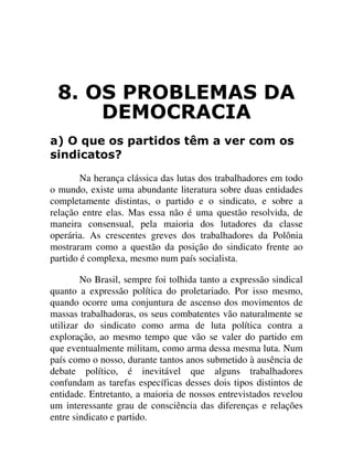 26 352%/(0$6 '$
'(02&5$&,$
D 2 TXH RV SDUWLGRV WrP D YHU FRP RV
VLQGLFDWRV"
Na herança clássica das lutas dos trabalhadores em todo
o mundo, existe uma abundante literatura sobre duas entidades
completamente distintas, o partido e o sindicato, e sobre a
relação entre elas. Mas essa não é uma questão resolvida, de
maneira consensual, pela maioria dos lutadores da classe
operária. As crescentes greves dos trabalhadores da Polônia
mostraram como a questão da posição do sindicato frente ao
partido é complexa, mesmo num país socialista.
No Brasil, sempre foi tolhida tanto a expressão sindical
quanto a expressão política do proletariado. Por isso mesmo,
quando ocorre uma conjuntura de ascenso dos movimentos de
massas trabalhadoras, os seus combatentes vão naturalmente se
utilizar do sindicato como arma de luta política contra a
exploração, ao mesmo tempo que vão se valer do partido em
que eventualmente militam, como arma dessa mesma luta. Num
país como o nosso, durante tantos anos submetido à ausência de
debate político, é inevitável que alguns trabalhadores
confundam as tarefas específicas desses dois tipos distintos de
entidade. Entretanto, a maioria de nossos entrevistados revelou
um interessante grau de consciência das diferenças e relações
entre sindicato e partido.
 