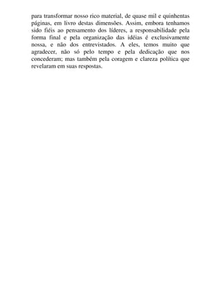 para transformar nosso rico material, de quase mil e quinhentas
páginas, em livro destas dimensões. Assim, embora tenhamos
sido fiéis ao pensamento dos líderes, a responsabilidade pela
forma final e pela organização das idéias é exclusivamente
nossa, e não dos entrevistados. A eles, temos muito que
agradecer, não só pelo tempo e pela dedicação que nos
concederam; mas também pela coragem e clareza política que
revelaram em suas respostas.
 