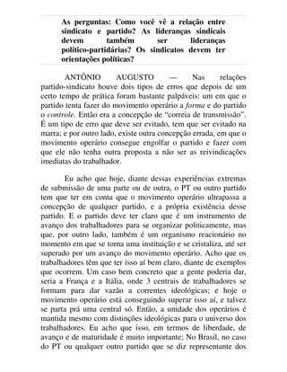 As perguntas: Como você vê a relação entre
sindicato e partido? As lideranças sindicais
devem também ser lideranças
político-partidárias? Os sindicatos devem ter
orientações políticas?
ANTÔNIO AUGUSTO — Nas relações
partido-sindicato houve dois tipos de erros que depois de um
certo tempo de prática foram bastante palpáveis: um em que o
partido tenta fazer do movimento operário a forma e do partido
o controle. Então era a concepção de “correia de transmissão”.
É um tipo de erro que deve ser evitado, tem que ser evitado na
marra; e por outro lado, existe outra concepção errada, em que o
movimento operário consegue engolfar o partido e fazer com
que ele não tenha outra proposta a não ser as reivindicações
imediatas do trabalhador.
Eu acho que hoje, diante dessas experiências extremas
de submissão de uma parte ou de outra, o PT ou outro partido
tem que ter em conta que o movimento operário ultrapassa a
concepção de qualquer partido, e a própria existência desse
partido. E o partido deve ter claro que é um instrumento de
avanço dos trabalhadores para se organizar politicamente, mas
que, por outro lado, também é um organismo reacionário no
momento em que se torna uma instituição e se cristaliza, até ser
superado por um avanço do movimento operário. Acho que os
trabalhadores têm que ter isso aí bem claro, diante de exemplos
que ocorrem. Um caso bem concreto que a gente poderia dar,
seria a França e a Itália, onde 3 centrais de trabalhadores se
formam para dar vazão a correntes ideológicas; e hoje o
movimento operário está conseguindo superar isso aí, e talvez
se parta prá uma central só. Então, a unidade dos operários é
mantida mesmo com distinções ideológicas para o universo dos
trabalhadores. Eu acho que isso, em termos de liberdade, de
avanço e de maturidade é muito importante; No Brasil, no caso
do PT ou qualquer outro partido que se diz representante dos
 