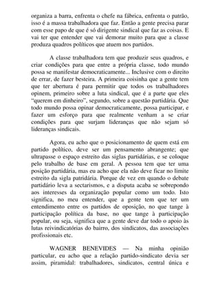organiza a barra, enfrenta o chefe na fábrica, enfrenta o patrão,
isso é a massa trabalhadora que faz. Então a gente precisa parar
com esse papo de que é só dirigente sindical que faz as coisas. E
vai ter que entender que vai demorar muito para que a classe
produza quadros políticos que atuem nos partidos.
A classe trabalhadora tem que produzir seus quadros, e
criar condições para que entre a própria classe, todo mundo
possa se manifestar democraticamente... Inclusive com o direito
de errar, de fazer besteira. A primeira coisinha que a gente tem
que ter abertura é para permitir que todos os trabalhadores
opinem, primeiro sobre a luta sindical, que é a parte que eles
“querem em dinheiro”, segundo, sobre a questão partidária. Que
todo mundo possa opinar democraticamente, possa participar, e
fazer um esforço para que realmente venham a se criar
condições para que surjam lideranças que não sejam só
lideranças sindicais.
Agora, eu acho que o posicionamento de quem está em
partido político, deve ser um pensamento abrangente; que
ultrapasse o espaço estreito das siglas partidárias, e se coloque
pelo trabalho de base em geral. A pessoa tem que ter uma
posição partidária, mas eu acho que ela não deve ficar no limite
estreito da sigla patridária. Porque de vez em quando o debate
partidário leva a sectarismos, e a disputa acaba se sobrepondo
aos interesses da organização popular como um todo. Isto
significa, no meu entender, que a gente tem que ter um
entendimento entre os partidos de oposição, no que tange à
participação política da base, no que tange à participação
popular, ou seja, significa que a gente deve dar todo o apoio às
lutas reivindicatórias do bairro, dos sindicatos, das associações
profissionais etc.
WAGNER BENEVIDES — Na minha opinião
particular, eu acho que a relação partido-sindicato devia ser
assim, piramidal: trabalhadores, sindicatos, central única e
 