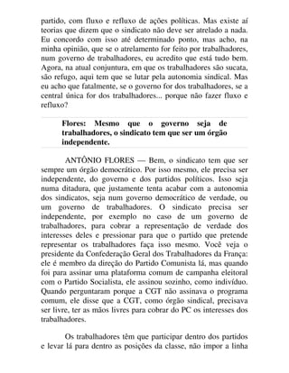partido, com fluxo e refluxo de ações políticas. Mas existe aí
teorias que dizem que o sindicato não deve ser atrelado a nada.
Eu concordo com isso até determinado ponto, mas acho, na
minha opinião, que se o atrelamento for feito por trabalhadores,
num governo de trabalhadores, eu acredito que está tudo bem.
Agora, na atual conjuntura, em que os trabalhadores são sucata,
são refugo, aqui tem que se lutar pela autonomia sindical. Mas
eu acho que fatalmente, se o governo for dos trabalhadores, se a
central única for dos trabalhadores... porque não fazer fluxo e
refluxo?
Flores: Mesmo que o governo seja de
trabalhadores, o sindicato tem que ser um órgão
independente.
ANTÔNIO FLORES — Bem, o sindicato tem que ser
sempre um órgão democrático. Por isso mesmo, ele precisa ser
independente, do governo e dos partidos políticos. Isso seja
numa ditadura, que justamente tenta acabar com a autonomia
dos sindicatos, seja num governo democrático de verdade, ou
um governo de trabalhadores. O sindicato precisa ser
independente, por exemplo no caso de um governo de
trabalhadores, para cobrar a representação de verdade dos
interesses deles e pressionar para que o partido que pretende
representar os trabalhadores faça isso mesmo. Você veja o
presidente da Confederação Geral dos Trabalhadores da França:
ele é membro da direção do Partido Comunista lá, mas quando
foi para assinar uma plataforma comum de campanha eleitoral
com o Partido Socialista, ele assinou sozinho, como indivíduo.
Quando perguntaram porque a CGT não assinava o programa
comum, ele disse que a CGT, como órgão sindical, precisava
ser livre, ter as mãos livres para cobrar do PC os interesses dos
trabalhadores.
Os trabalhadores têm que participar dentro dos partidos
e levar lá para dentro as posições da classe, não impor a linha
 