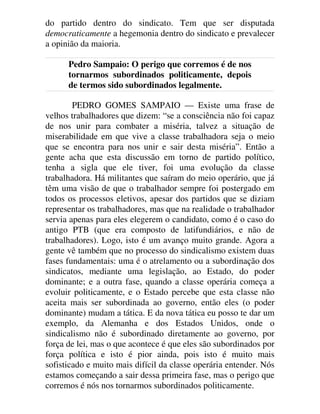 do partido dentro do sindicato. Tem que ser disputada
democraticamente a hegemonia dentro do sindicato e prevalecer
a opinião da maioria.
Pedro Sampaio: O perigo que corremos é de nos
tornarmos subordinados politicamente, depois
de termos sido subordinados legalmente.
PEDRO GOMES SAMPAIO — Existe uma frase de
velhos trabalhadores que dizem: “se a consciência não foi capaz
de nos unir para combater a miséria, talvez a situação de
miserabilidade em que vive a classe trabalhadora seja o meio
que se encontra para nos unir e sair desta miséria”. Então a
gente acha que esta discussão em torno de partido político,
tenha a sigla que ele tiver, foi uma evolução da classe
trabalhadora. Há militantes que saíram do meio operário, que já
têm uma visão de que o trabalhador sempre foi postergado em
todos os processos eletivos, apesar dos partidos que se diziam
representar os trabalhadores, mas que na realidade o trabalhador
servia apenas para eles elegerem o candidato, como é o caso do
antigo PTB (que era composto de latifundiários, e não de
trabalhadores). Logo, isto é um avanço muito grande. Agora a
gente vê também que no processo do sindicalismo existem duas
fases fundamentais: uma é o atrelamento ou a subordinação dos
sindicatos, mediante uma legislação, ao Estado, do poder
dominante; e a outra fase, quando a classe operária começa a
evoluir politicamente, e o Estado percebe que esta classe não
aceita mais ser subordinada ao governo, então eles (o poder
dominante) mudam a tática. E da nova tática eu posso te dar um
exemplo, da Alemanha e dos Estados Unidos, onde o
sindicalismo não é subordinado diretamente ao governo, por
força de lei, mas o que acontece é que eles são subordinados por
força política e isto é pior ainda, pois isto é muito mais
sofisticado e muito mais difícil da classe operária entender. Nós
estamos começando a sair dessa primeira fase, mas o perigo que
corremos é nós nos tornarmos subordinados politicamente.
 