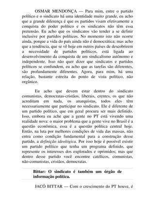 OSMAR MENDONÇA — Para mim, entre o partido
político e o sindicato há uma identidade muito grande, eu acho
que a grande diferença é que os partidos visam efetivamente a
conquista do poder político e os sindicatos não têm essa
pretensão. Eu acho que os sindicatos vão tender a se definir
inclusive por partidos políticos. No momento isto não ocorre
ainda, porque a vida do país ainda não é democrática; mas acho
que a tendência, que se vê hoje em outros países de descobrirem
a necessidade de partidos políticos, está ligada ao
desenvolvimento da conquista de um sindicalismo autônomo e
independente. Isso não quer dizer que sindicatos e partidos
políticos se confundem, eu acho que as tarefas são diferentes,
são profundamente diferentes. Agora, para mim, há uma
relação, bastante estreita do ponto de vista político, não
orgânico.
Eu acho que devem estar dentro do sindicato
comunistas, democratas-cristãos, liberais, crentes, os que não
acreditam em nada, os anarquistas, todos eles têm
necessariamente que participar no sindicato. Ele é diferente de
um partido político, que em geral procura ser mais definido.
Isso, embora eu ache que a gente no PT está vivendo uma
realidade nova: o maior problema que a gente vive no Brasil é a
questão econômica, essa é a questão política central hoje.
Então, na luta por melhores condições de vida das massas, não
entra como condição fundamental para a construção desse
partido, a definição ideológica. Por isso hoje é possível existir
um partido político que tenha um programa definido, que
represente os interesses dos explorados e oprimidos; mas que
dentro desse partido você encontre católicos, comunistas,
não-comunistas, cristãos, democratas.
Bittar: O sindicato é também um órgão de
informação política.
JACÓ BITTAR — Com o crescimento do PT houve, é
 