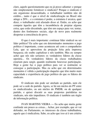 claro, aquele questionamento que eu já posso adiantar: e porque
não simplesmente fortalecer o sindicato? Porque o sindicato é
um organismo desacreditado, o trabalhador também não dá
crédito... tanto é que o nível de sindicalização no Brasil não
atinge a 20%... e a estrutura é podre, a estrutura é arcaica, quer
dizer, o trabalhador está afastado disso aí. Então, eu acho que
compete àqueles que têm a incumbência de projetar alguma
coisa, que estão discutindo, que têm um espaço para ver, tentar,
dentro dos fenômenos sociais, algo de novo para realmente
despertar a consciência do povo.
O que é mais importante: continuar líder sindical ou ser
líder político? Eu acho que em determinados momentos o jogo
político é importante, como aconteceu até com o companheiro
Lula, que se aproveitou da projeção feita pela imprensa
burguesa; ele soube capitalizar e nós também. Mas eu sempre
achei que nós não seríamos os verdadeiros líderes da classe
operária... Os verdadeiros líderes da classe trabalhadora
estariam para surgir, quando realmente houvesse participação.
Hoje a gente faz o jogo político para ver se realmente se
consegue a participação. Mas eu acho que em determinados
momentos é válida a participação daqueles que têm muito mais
capacidade e experiência de jogo político do que os líderes do
sindicato.
O sindicato não pode ser atrelado ao partido, nem ele
pode ser a sede do partido. Agora, se há um núcleo do PT entre
os sindicalizados, ou um núcleo do PMDB, ou de qualquer
partido, e quiser discutir as suas propostas partidárias no
sindicato, nós não impedimos. O sindicato é também um órgão
de informação política.
IVAN MARTINS VIEIRA — Eu acho que muita gente
confunde um pouco as coisas... Achar, por exemplo, que só vai
defender, no Parlamento, os interesses da classe trabalhadora,
aquele que é sindicalista. Sabe, eu acho que isso aí é um critério
 