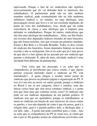 equivocado. Porque o fato de ser sindicalista não significa
necessariamente que ele vai defender bem os interesses dos
trabalhadores. O parlamentar pode não ter tido nenhum
mandato sindical, pode eventualmente não ter tido nenhuma
militância sindical e, no entanto, ter uma ideologia, uma
preocupação social, que leve-o a ser um excelente deputado, do
ponto de vista dos trabalhadores. Isso, desde que ele tenha
consciência de classe e uma ideologia que o empurre para
defender os trabalhadores. Porque há muitos sindicalistas que
não têm uma ideologia dos trabalhadores... Aliás, em São Paulo,
nós tivemos dois deputados federais oriundos do meio bancário,
que não foram reeleitos, mas que tiveram um primeiro mandato.
Foram o Rui Brito e o Osvaldo Brandão. Todos os dois vieram
do sindicato dos bancários, foram deputados federais na mesma
ocasião e não se reelegeram. Isto aí eu acho que já é uma prova
de que não é o fato apenas de ter passado por um sindicato que
garante o eleitorado. E, além do mais, atividade sindical é uma
atividade bem diferente da parlamentar.
Uma coisa que me preocupa, e eu acho que os
companheiros já perceberam que estava errado, é que alguns
petistas estavam atrelando muito o sindicato ao PT, está
entendendo?... A gente chegou a receber muito jornal do
sindicato que puxava na primeira página a organização do PT. E
isso aí é um erro ao nosso ver muito grande, porque o sindicato
no Brasil é um só por categoria, único e unitário, uma das
únicas coisas boas que tem nessa estrutura sindical, e a gente
tem que lutar para que continue assim, certo? O sindicato não
pode ser um sindicato dependente de um partido político. O
sindicato tem que ser apartidário; porque os trabalhadores se
unem no sindicato em função de seus interesses de classe contra
os patrões, e isso não depende de como é que ele pensa, qual é a
religião dele, qual é o partido político dele, a ideologia dele, a
cor dele, sabe... A gente não pode contribuir para a visão... mas
eu acho que os companheiros do PT já viram isso, já viram que
não é por aí. Há grandes nomes do sindicalismo envolvidos com
 