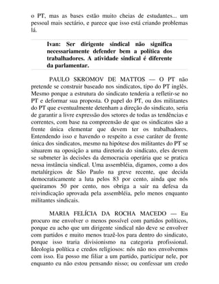 o PT, mas as bases estão muito cheias de estudantes... um
pessoal mais sectário, e parece que isso está criando problemas
lá.
Ivan: Ser dirigente sindical não significa
necessariamente defender bem a política dos
trabalhadores. A atividade sindical é diferente
da parlamentar.
PAULO SKROMOV DE MATTOS — O PT não
pretende se construir baseado nos sindicatos, tipo do PT inglês.
Mesmo porque a estrutura do sindicato tenderia a refletir-se no
PT e deformar sua proposta. O papel do PT, ou dos militantes
do PT que eventualmente detenham a direção do sindicato, seria
de garantir a livre expressão dos setores de todas as tendências e
correntes, com base na compreensão de que os sindicatos são a
frente única elementar que devem ter os trabalhadores.
Entendendo isso e havendo o respeito a esse caráter de frente
única dos sindicatos, mesmo na hipótese dos militantes do PT se
situarem na oposição a uma diretoria do sindicato, eles devem
se submeter às decisões da democracia operária que se pratica
nessa instância sindical. Uma assembléia, digamos, como a dos
metalúrgicos de São Paulo na greve recente, que decida
democraticamente a luta pelos 83 por cento, ainda que nós
queiramos 50 por cento, nos obriga a sair na defesa da
reivindicação aprovada pela assembléia, pelo menos enquanto
militantes sindicais.
MARIA FELÍCIA DA ROCHA MACEDO — Eu
procuro me envolver o menos possível com partidos políticos,
porque eu acho que um dirigente sindical não deve se envolver
com partidos e muito menos trazê-los para dentro do sindicato,
porque isso traria divisionismo na categoria profissional.
Ideologia política e credos religiosos: nós não nos envolvemos
com isso. Eu posso me filiar a um partido, participar nele, por
enquanto eu não estou pensando nisso; ou confessar um credo
 