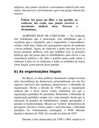 religioso, mas jamais envolver o movimento sindical com estas
coisas. Isto provoca o divisionismo, que é um perigo interno dos
maiores.
Felícia: Eu posso me filiar a um partido, ou
confessar um credo, mas jamais envolver o
movimento sindical nisso. Provoca o
divisionismo.
ALBÊNZIO DIAS DE CARVALHO — No sindicato
tem trabalhador que é protestante, tem trabalhador que é
socialista, que é comunista, que é esquerdista, é macumbeiro,
cristão e tudo mais. Então nós conseguimos através do sindicato
a nossa unidade. Agora, no sindicato a gente tem que levar as
nossas posições políticas, tem que trabalhar com as posições
políticas que são justas para os trabalhadores, para elevar a sua
consciência política e tal. Mas o partido nunca pode tomar o
sindicato e nem ver os sindicatos e todas as entidades de massa
como fração, como parcela desse partido.
E $V RUJDQL]Do}HV LOHJDLV
No Brasil, as elites políticas dominantes sempre tiveram
séria desconfiança da democracia, principalmente em um dos
aspectos decisivos das modernas democracias: a liberdade de
organização. Desde a década de 1930, que a organização
sindical não é livre; houve curtos momentos em que a
organização partidária foi permitida. Entretanto, a liberdade de
organização partidária sempre teve curta duração, desde que se
tratassem de partidos de trabalhadores, sempre perseguidos e
atirados à clandestinidade. Mesmo na “euforia” democrática de
pós-guerra, devida à vitória contra o nazi-fascismo, a liberdade
partidária foi violentamente restringida: o PCB, liberado
durante a abertura de 1945, foi cassado em maio de 1947.
Durante a fase democrática de 1950 a 1964, manteve-se
 