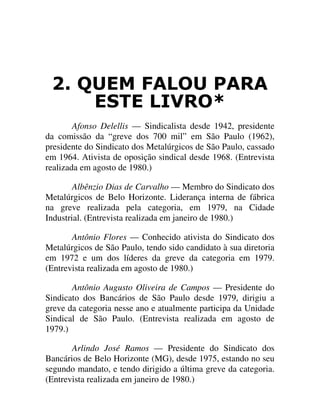 48(0 )$/28 3$5$
(67( /,952
Afonso Delellis — Sindicalista desde 1942, presidente
da comissão da “greve dos 700 mil” em São Paulo (1962),
presidente do Sindicato dos Metalúrgicos de São Paulo, cassado
em 1964. Ativista de oposição sindical desde 1968. (Entrevista
realizada em agosto de 1980.)
Albênzio Dias de Carvalho — Membro do Sindicato dos
Metalúrgicos de Belo Horizonte. Liderança interna de fábrica
na greve realizada pela categoria, em 1979, na Cidade
Industrial. (Entrevista realizada em janeiro de 1980.)
Antônio Flores — Conhecido ativista do Sindicato dos
Metalúrgicos de São Paulo, tendo sido candidato à sua diretoria
em 1972 e um dos líderes da greve da categoria em 1979.
(Entrevista realizada em agosto de 1980.)
Antônio Augusto Oliveira de Campos — Presidente do
Sindicato dos Bancários de São Paulo desde 1979, dirigiu a
greve da categoria nesse ano e atualmente participa da Unidade
Sindical de São Paulo. (Entrevista realizada em agosto de
1979.)
Arlindo José Ramos — Presidente do Sindicato dos
Bancários de Belo Horizonte (MG), desde 1975, estando no seu
segundo mandato, e tendo dirigido a última greve da categoria.
(Entrevista realizada em janeiro de 1980.)
 